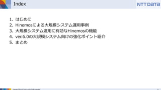 Copyright © 2016 NTT DATA INTELLILINK Corporation
Index
1. はじめに
2. Hinemosによる大規模システム運用事例
3. 大規模システム運用に有効なHinemosの機能
4. ver.6.0の大規模システム向けの強化ポイント紹介
5. まとめ
 