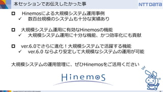 Copyright © 2016 NTT DATA INTELLILINK Corporation
本セッションでお伝えしたかった事
 Hinemosによる大規模システム運用事例
 数百台規模のシステムも十分な実績あり
 大規模システム運用に有効なHinemosの機能
 大規模システム運用に十分な機能、かつ効率化にも貢献
 ver.6.0でさらに進化！大規模システムで活躍する機能
 ver.6.0 ならより安定して大規模なシステムの運用が可能
大規模システムの運用管理に、ぜひHinemosをご活用ください
 