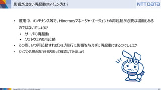 Copyright © 2016 NTT DATA INTELLILINK Corporation
影響が出ない再起動のタイミングは？
• 運用中、メンテナンス等で、Hinemosマネージャ・エージェントの再起動が必要な場面もある
のではないでしょうか
• サーバの再起動
• ソフトウェアの再起動
• その際、いつ再起動すればジョブ実行に影響を与えずに再起動できるのでしょうか
• ジョブの処理の流れを振り返って確認してみましょう
 