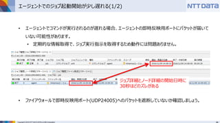 Copyright © 2016 NTT DATA INTELLILINK Corporation
エージェントでのジョブ起動開始が少し遅れる(1/2)
• エージェントでコマンドが実行されるのが遅れる場合、エージェントの即時反映用ポートにパケットが届いて
いない可能性があります。
• 定期的な情報取得で、ジョブ実行指示を取得するため動作には問題ありません。
• ファイアウォールで即時反映用ポート(UDP24005)へのパケットを遮断していないか確認しましょう。
ジョブ詳細とノード詳細の開始日時に
30秒ほどのズレがある
 