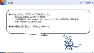 Copyright © 2016 NTT DATA INTELLILINK Corporation
まとめ
本セッションでは以下についてご紹介しました。
• Hinemosにおけるジョブ実行時の制御
• ジョブ実行中にHinemosマネージャ、Hinemosエージェントを再起動した際の挙動
• ジョブでよくあるトラブルと解決方法
ぜひ運用の際に役立てて頂けますと幸いです。
 