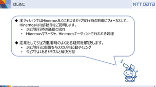 Copyright © 2016 NTT DATA INTELLILINK Corporation
はじめに
 本セッションではHinemos5.0におけるジョブ実行時の制御にフォーカスして、
Hinemosの内部動作をご説明します。
• ジョブ実行時の通信の流れ
• Hinemosマネージャ、Hinemosエージェントで行われる処理
 応用としてジョブ運用時のよくある疑問を解決します。
• ジョブ実行に影響を与えない再起動タイミング
• ジョブでよくあるトラブルと解決方法
 