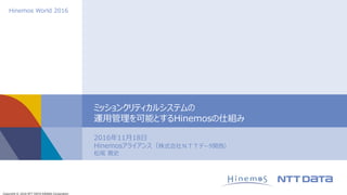 Copyright © 2016 NTT DATA KANSAI Corporation
Hinemos World 2016
2016年11月18日
Hinemosアライアンス（株式会社ＮＴＴデータ関西）
松尾 寛史
ミッションクリティカルシステムの
運用管理を可能とするHinemosの仕組み
 