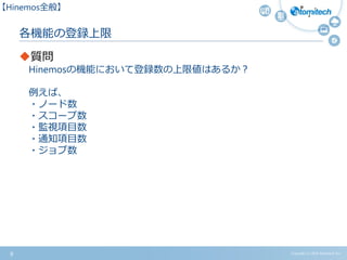 Copyright (c) 2015 Atomitech Inc.
各機能の登録上限
質問
Hinemosの機能において登録数の上限値はあるか？
例えば、
・ノード数
・スコープ数
・監視項目数
・通知項目数
・ジョブ数
9
【Hinemos全般】
 