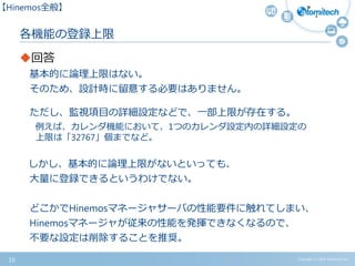 Copyright (c) 2015 Atomitech Inc.
各機能の登録上限
回答
基本的に論理上限はない。
そのため、設計時に留意する必要はありません。
ただし、監視項目の詳細設定などで、一部上限が存在する。
例えば、カレンダ機能において、1つのカレンダ設定内の詳細設定の
上限は「32767」個までなど。
しかし、基本的に論理上限がないといっても、
大量に登録できるというわけでない。
どこかでHinemosマネージャサーバの性能要件に触れてしまい、
Hinemosマネージャが従来の性能を発揮できなくなるので、
不要な設定は削除することを推奨。
10
【Hinemos全般】
 