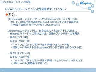 Copyright (c) 2015 Atomitech Inc.
Hinemosエージェントが認識されていない
対処
(1)HinemosエージェントサーバからHinemosマネージャサーバに
対して、8080/TCPの通信が行えるようになっているか確認する
(F/W等で通信がブロックされていないかなど)
(2)Hinemosエージェントは、自身のホスト名とIPアドレスを元に
Hinemosマネージャに問い合わせ、自身のファシリティIDを解決
・条件1 [ホスト名]
以下の 2つが一致
・ノードプロパティの“サーバ基本情報 – OS –ノード名”
・対象サーバのホスト名(hostnameコマンドで表示されるホスト名)
・条件2 [IPアドレス]
以下の 2つが一致
・ノードプロパティの“サーバ基本情報 - ネットワーク - IPアドレス”
・対象サーバの(実際の)IPアドレス
13
【Hinemosエージェント監視】
 