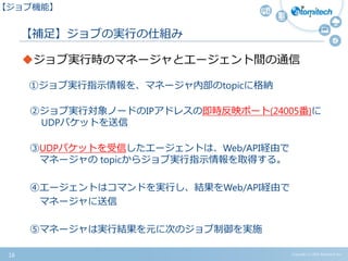 【補足】ジョブの実行の仕組み
Copyright (c) 2015 Atomitech Inc.
ジョブ実行時のマネージャとエージェント間の通信
①ジョブ実行指示情報を、マネージャ内部のtopicに格納
②ジョブ実行対象ノードのIPアドレスの即時反映ポート(24005番)に
UDPパケットを送信
③UDPパケットを受信したエージェントは、Web/API経由で
マネージャの topicからジョブ実行指示情報を取得する。
④エージェントはコマンドを実行し、結果をWeb/API経由で
マネージャに送信
⑤マネージャは実行結果を元に次のジョブ制御を実施
16
【ジョブ機能】
 