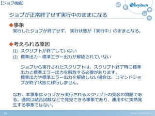 ジョブが正常終了せず実行中のままになる
事象
実行したジョブが終了せず、 実行状態が「実行中」のままとなる。
考えられる原因
(1) スクリプトが終了していない
(2) 標準出力・標準エラー出力が解放されていない
ジョブから実行されたスクリプトは、スクリプト終了時に標準
出力と標準エラー出力を解放する必要があります。
標準出力や標準エラー出力を解放しない場合は、コマンドジョ
ブが終了状態に移行しません。
なお、本事象はジョブから実行されるスクリプトの実装の問題であ
る。通常は結合試験などで発見できる事象であり、運用中に突然発
生する事象ではない。
Copyright (c) 2015 Atomitech Inc.18
【ジョブ機能】
 