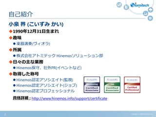 小泉 界 (こいずみ かい)
1990年12月31日生まれ
趣味
 楽器演奏(ヴィオラ)
所属
 株式会社アトミテック Hinemosソリューション部
日々の主な業務
 Hinemos保守、社外PR(イベントなど)
取得した称号
 Hinemos認定アソシエイト(監視)
 Hinemos認定アソシエイト(ジョブ)
 Hinemos認定プロフェッショナル
自己紹介
資格詳細 : http://www.hinemos.info/support/certificate
Copyright (c) 2015 Atomitech Inc.1
 
