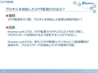 プロキシを経由したHTTP監視の方法は？
質問
HTTP監視を行う際、プロキシを経由した監視は実施可能か？
回答
Hinemos ver4.1では、HTTP監視でHTTPリクエストを行う際に、
プロキシサーバを経由するよう設定することができない。
Hinemos ver5.0では、新たにHTTP監視(シナリオ)という監視種別が
追加され、プロキシサーバを経由したHTTP監視が可能。
19 Copyright (c) 2015 Atomitech Inc.
【HTTP監視】
 