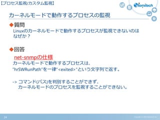 カーネルモードで動作するプロセスの監視
質問
Linuxのカーネルモードで動作するプロセスが監視できないのは
なぜか？
回答
net-snmpの仕様
カーネルモードで動作するプロセスは、
”hrSWRunPath”を一律“<exited>“という文字列で返す。
-> コマンド(パス)を判別することができず、
カーネルモードのプロセスを監視することができない。
Copyright (c) 2015 Atomitech Inc.24
【プロセス監視/カスタム監視】
 