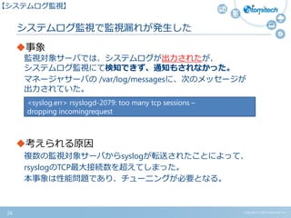 Copyright (c) 2015 Atomitech Inc.
システムログ監視で監視漏れが発生した
事象
監視対象サーバでは、システムログが出力されたが、
システムログ監視にて検知できず、通知もされなかった。
マネージャサーバの /var/log/messagesに、次のメッセージが
出力されていた。
考えられる原因
複数の監視対象サーバからsyslogが転送されたことによって、
rsyslogのTCP最大接続数を超えてしまった。
本事象は性能問題であり、チューニングが必要となる。
<syslog.err> rsyslogd-2079: too many tcp sessions –
dropping incomingrequest
26
【システムログ監視】
 