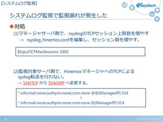 Copyright (c) 2015 Atomitech Inc.
システムログ監視で監視漏れが発生した
対処
(1)マネージャサーバ側で、rsyslogのTCPセッション上限数を増やす
-> rsyslog_hinemos.confを編集し、セッション数を増やす。
(2)監視対象サーバ側で、HinemosマネージャへのTCPによる
syslog転送を行わない。
-> 514/TCP から 514/UDP へ変更する。
27
【システムログ監視】
$InputTCPMaxSessions 1000
*.info;mail.none;authpriv.none;cron.none @@{ManagerIP}:514
↓
*.info;mail.none;authpriv.none;cron.none @{ManagerIP}:514
 