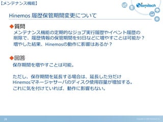 Copyright (c) 2015 Atomitech Inc.
Hinemos 履歴保管期間変更について
質問
メンテナンス機能の定期的なジョブ実行履歴やイベント履歴の
削除で、履歴情報の保管期間を93日などに増やすことは可能か？
増やした結果、Hinemosの動作に影響はあるか？
回答
保存期間を増やすことは可能。
ただし、保存期間を延長する場合は、延長した分だけ
Hinemosマネージャサーバのディスク使用容量が増加する。
これに気を付けていれば、動作に影響もない。
28
【メンテナンス機能】
 