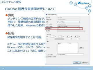 Copyright (c) 2015 Atomitech Inc.
Hinemos 履歴保管期間変更について
質問
メンテナンス機能の定期的なジョブ実行履歴やイベント履歴の
削除で、履歴情報の保管期間を93日などに増やすことは可能か。
増やした結果、Hinemosの動作に影響はあるか。
回答
保存期間を増やすことは可能。
ただし、保存期間を延長する場合は、延長した分だけ
Hinemosマネージャサーバのディスク使用容量が増加する。
これに気を付けていれば、動作に影響もない。
29
【メンテナンス機能】
 