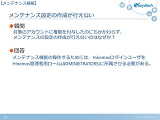 Copyright (c) 2015 Atomitech Inc.
メンテナンス設定の作成が行えない
質問
対象のアカウントに権限を付与したのにもかかわらず、
メンテナンスの設定の作成が行えないのはなぜか？
回答
メンテナンス機能の操作するためには、Hinemosログインユーザを
Hinemos管理者用ロール(ADMINISTRATORS)に所属させる必要がある。
30
【メンテナンス機能】
 