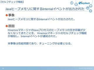 Javaヒープメモリに関するInternalイベントが出力された
事象
Javaヒープメモリに関するInternalイベントが出力された。
原因
HinemosマネージャのJavaプロセスのヒープメモリの空き容量が少
なくなってきたことを、 Hinemosマネージャのセルフチェック機能
が検知し、Internalイベントが通知された。
本事象は性能問題であり、チューニングが必要となる。
Copyright (c) 2015 Atomitech Inc.31
【セルフチェック機能】
 