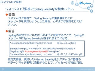 Copyright (c) 2015 Atomitech Inc.33
質問
システムログ監視で、Syslog Severityの重要度をもとに
メッセージを検知しようとした場合、どのような設定を行えば
よいか。
回答
rsyslogの設定ファイルを以下のように変更することで、Syslogの
メッセージにSyslog Severityが含まれるようになる。
設定変更後、検知したいSyslog Severityをシステムログ監視の
パターンマッチ表現に登録することで、メッセージが検出可能。
システムログ監視でSyslog Severityを検出したい
【システムログ監視】
*.info;mail.none;authpriv.none;cron.none @127.0.0.1:24514
↓
$template tmpl1,"<%PRI%>%TIMESTAMP% %HOSTNAME% ¥
%syslogtag% %syslogseverity-text%:%msg%¥n"
*.info;mail.none;authpriv.none;cron.none @127.0.0.1:24514;tmpl1
 