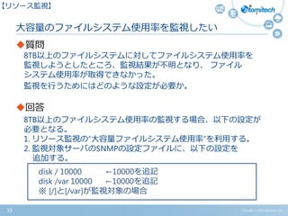 Copyright (c) 2015 Atomitech Inc.35
質問
8TB以上のファイルシステムに対してファイルシステム使用率を
監視しようとしたところ、監視結果が不明となり、 ファイル
システム使用率が取得できなかった。
監視を行うためにはどのような設定が必要か。
回答
8TB以上のファイルシステム使用率の監視する場合、以下の設定が
必要となる。
1. リソース監視の”大容量ファイルシステム使用率”を利用する。
2. 監視対象サーバのSNMPの設定ファイルに、以下の設定を
追加する。
大容量のファイルシステム使用率を監視したい
【リソース監視】
disk / 10000 ←10000を追記
disk /var 10000 ←10000を追記
※ [/]と[/var]が監視対象の場合
 