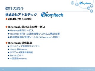 株式会社アトミテック
2004年 7月 1日設立
Hinemosに関わる主なサービス
 Hinemos保守サービス
 Hinemosを用いた運用管理システムの構築支援
 各種商用運用管理ツールからHinemosへの移行
Hinemosの提供製品
 ミドルウェア監視用スクリプト
 Ubuntu版Hinemos
 NTTデータ開発有償機能
 StartUpガイド
 中国語版Hinemos
弊社の紹介
Copyright (c) 2015 Atomitech Inc.37
 