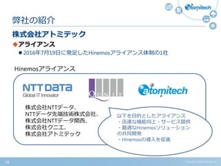ｓｄて
株式会社アトミテック
アライアンス
 2016年7月19日に発足したHinemosアライアンス体制の1社
弊社の紹介
Copyright (c) 2015 Atomitech Inc.38
Hinemosアライアンス
株式会社NTTデータ、
NTTデータ先端技術株式会社、
株式会社NTTデータ関西、
株式会社クニエ、
株式会社アトミテック
以下を目的としたアライアンス
・迅速な機能向上・サービス提供
・最適なHinemosソリューション
の共同開発
・Hinemosの導入を促進
 