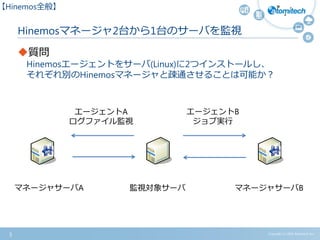 Copyright (c) 2015 Atomitech Inc.
Hinemosマネージャ2台から1台のサーバを監視
質問
Hinemosエージェントをサーバ(Linux)に2つインストールし、
それぞれ別のHinemosマネージャと疎通させることは可能か？
5
【Hinemos全般】
マネージャサーバA マネージャサーバB
エージェントA
ログファイル監視
監視対象サーバ
エージェントB
ジョブ実行
 