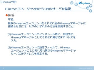 Copyright (c) 2015 Atomitech Inc.6
Hinemosマネージャ2台から1台のサーバを監視
回答
可能。
複数のHinemosエージェントをそれぞれ別のHinemosマネージャに
接続させるには、以下のいずれかの方法を実施すること。
(1)Hinemosエージェントのインストール時に、接続先の
Hinemosマネージャとしてそれぞれ異なるIPアドレスを
入力。
(2)Hinemosエージェントの設定ファイルで、Hinemos
エージェントごとにそれぞれ異なるHinemosマネージャ
サーバのIPアドレスを指定する。
【Hinemos全般】
 