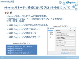 Hinemosマネージャ接続におけるプロキシ中継について
対処
Hinemosマネージャについては設定不要。
Hinemosエージェント、Hinemosクライアントでそれぞれ
以下の設定が必要。
・HTTP ProxyサーバのIPアドレス及びホスト名
・HTTP Proxyサーバの待ち受けポート
・HTTP Proxyサーバの認証ユーザ
・HTTP Proxyサーバの認証パスワード
8 Copyright (c) 2015 Atomitech Inc.
【Hinemos全般】
http.proxy.host=192.168.100.100
http.proxy.port=8080
http.proxy.user=uid
http.proxy.password=password
Hinemosエージェント
Hinemosクライアント
 