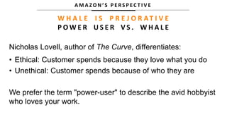 A M A Z O N ’ S P E R S P E C T I V E
W H A L E I S P R E J O R AT I V E
P O W E R U S E R V S . W H A L E
Nicholas Lovell, author of The Curve, differentiates:
• Ethical: Customer spends because they love what you do
• Unethical: Customer spends because of who they are
We prefer the term "power-user" to describe the avid hobbyist
who loves your work.
 