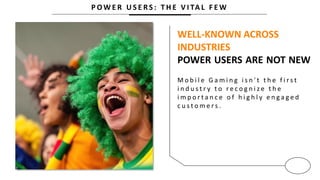P O W E R U S E R S : T H E V I TA L F E W
WELL-KNOWN ACROSS
INDUSTRIES
POWER USERS ARE NOT NEW
M o b i l e G a m i n g i s n ' t t h e f i r s t
i n d u s t r y t o r e c o g n i z e t h e
i m p o r t a n c e o f h i g h l y e n g a g e d
c u s t o m e r s .
 
