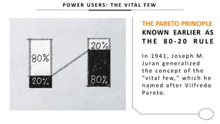 P O W E R U S E R S : T H E V I TA L F E W
THE PARETO PRINCIPLE
KNOWN EARLIER AS
T H E 8 0 - 2 0 R U L E
In 1941, Joseph M.
Ju ran gen eralized
th e con c ept of th e
"vital few," which he
n amed after V ilfred o
Pareto .
 