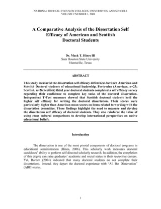 NATIONAL JOURNAL: FOCUS ON COLLEGES, UNIVERSITIES, AND SCHOOLS
VOLUME 2 NUMBER 1, 2008
1
A Comparative Analysis of the Dissertation Self
Efficacy of American and Scottish
Doctoral Students
Dr. Mack T. Hines III
Sam Houston State University
Huntsville, Texas
ABSTRACT
This study measured the dissertation self efficacy differences between American and
Scottish Doctoral students of educational leadership. Forty-nine (American, n=23;
Scottish, n=26 Scottish) third year doctoral students completed a self efficacy survey
regarding their confidence to complete key tasks of the doctoral dissertation.
Independent T-Test measures showed that Scottish doctoral students held the
higher self efficacy for writing the doctoral dissertation. Their scores were
particularly higher than American mean scores on items related to working with the
dissertation committee. These findings highlight the need to measure and develop
the dissertation self efficacy of doctoral students. They also reinforce the value of
using cross cultural comparisons to develop international perspectives on native
educational beliefs.
Introduction
The dissertation is one of the most pivotal components of doctoral programs in
educational administration (Hines, 2006). This scholarly work measures doctoral
candidates’ ability to perform self-directed scholarly research. In addition, the completion
of this degree can raise graduates’ academic and social status in their respective careers.
Yet, Barnett (2004) indicated that many doctoral students do not complete their
dissertations. Instead, they depart the doctoral experience with “All But Dissertation”
(ABD) status.
 