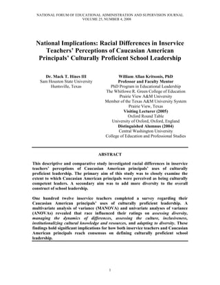 NATIONAL FORUM OF EDUCATIONAL ADMINISTRATION AND SUPERVISION JOURNAL
VOLUME 25, NUMBER 4, 2008
1
National Implications: Racial Differences in Inservice
Teachers’ Perceptions of Caucasian American
Principals’ Culturally Proficient School Leadership
Dr. Mack T. Hines III
Sam Houston State University
Huntsville, Texas
William Allan Kritsonis, PhD
Professor and Faculty Mentor
PhD Program in Educational Leadership
The Whitlowe R. Green College of Education
Prairie View A&M University
Member of the Texas A&M University System
Prairie View, Texas
Visiting Lecturer (2005)
Oxford Round Table
University of Oxford, Oxford, England
Distinguished Alumnus (2004)
Central Washington University
College of Education and Professional Studies
ABSTRACT
This descriptive and comparative study investigated racial differences in inservice
teachers’ perceptions of Caucasian American principals’ uses of culturally
proficient leadership. The primary aim of this study was to closely examine the
extent to which Caucasian American principals were perceived as being culturally
competent leaders. A secondary aim was to add more diversity to the overall
construct of school leadership.
One hundred twelve inservice teachers completed a survey regarding their
Caucasian American principals’ uses of culturally proficient leadership. A
multivariate analysis of variance (MANOVA) and univariate analyses of variance
(ANOVAs) revealed that race influenced their ratings on assessing diversity,
managing the dynamics of differences, assessing the culture, inclusiveness,
institutionalizing cultural knowledge and resources, and adapting to diversity. These
findings hold significant implications for how both inservice teachers and Caucasian
American principals reach consensus on defining culturally proficient school
leadership.
 