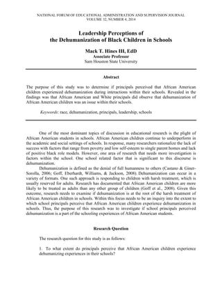 NATIONAL FORUM OF EDUCATIONAL ADMINISTRATION AND SUPERVISION JOURNAL
VOLUME 32, NUMBER 4, 2014
Leadership Perceptions of
the Dehumanization of Black Children in Schools
Mack T. Hines III, EdD
Associate Professor
Sam Houston State University
Abstract
The purpose of this study was to determine if principals perceived that African American
children experienced dehumanization during interactions within their schools. Revealed in the
findings was that African American and White principals did observe that dehumanization of
African American children was an issue within their schools.
Keywords: race, dehumanization, principals, leadership, schools
One of the most dominant topics of discussion in educational research is the plight of
African American students in schools. African American children continue to underperform in
the academic and social settings of schools. In response, many researchers rationalize the lack of
success with factors that range from poverty and low self-esteem to single parent homes and lack
of positive black role models. However, one area of research that needs more investigation is
factors within the school. One school related factor that is significant to this discourse is
dehumanization.
Dehumanization is defined as the denial of full humanness to others (Castano & Giner-
Sorolla, 2006; Goff, Eberhardt, Williams, & Jackson, 2008). Dehumanization can occur in a
variety of formats. One such approach is responding to children with harsh treatment, which is
usually reserved for adults. Research has documented that African American children are more
likely to be treated as adults than any other group of children (Goff et al., 2008). Given this
outcome, research needs to examine if dehumanization is at the root of the harsh treatment of
African American children in schools. Within this focus needs to be an inquiry into the extent to
which school principals perceive that African American children experience dehumanization in
schools. Thus, the purpose of this research was to investigate if school principals perceived
dehumanization is a part of the schooling experiences of African American students.
Research Question
The research question for this study is as follows:
1. To what extent do principals perceive that African American children experience
dehumanizing experiences in their schools?
 