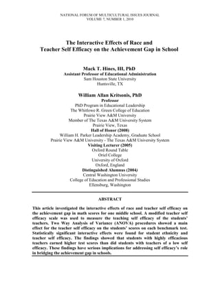 NATIONAL FORUM OF MULTICULTURAL ISSUES JOURNAL
VOLUME 7, NUMBER 1, 2010
The Interactive Effects of Race and
Teacher Self Efficacy on the Achievement Gap in School
Mack T. Hines, III, PhD
Assistant Professor of Educational Administration
Sam Houston State University
Huntsville, TX
William Allan Kritsonis, PhD
Professor
PhD Program in Educational Leadership
The Whitlowe R. Green College of Education
Prairie View A&M University
Member of The Texas A&M University System
Prairie View, Texas
Hall of Honor (2008)
William H. Parker Leadership Academy, Graduate School
Prairie View A&M University - The Texas A&M University System
Visiting Lecturer (2005)
Oxford Round Table
Oriel College
University of Oxford
Oxford, England
Distinguished Alumnus (2004)
Central Washington University
College of Education and Professional Studies
Ellensburg, Washington
ABSTRACT
This article investigated the interactive effects of race and teacher self efficacy on
the achievement gap in math scores for one middle school. A modified teacher self
efficacy scale was used to measure the teaching self efficacy of the students’
teachers. Two Way Analysis of Variance (ANOVA) procedures showed a main
effect for the teacher self efficacy on the students’ scores on each benchmark test.
Statistically significant interactive effects were found for student ethnicity and
teacher self efficacy. The findings showed that students with highly efficacious
teachers earned higher test scores than did students with teachers of a low self
efficacy. These findings have serious implications for addressing self efficacy’s role
in bridging the achievement gap in schools.
 
