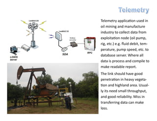 Telemetry application used in
oil mining and manufacture
industry to collect data from
exploitation node (oil pump,
rig, etc.) e.g. fluid debit, tem-
perature, pump speed, etc. to
database server. Where all
data is process and compile to
make readable report.
The link should have good
penetration in heavy vegeta-
tion and highland area. Usual-
ly its need small throughput,
and good reliability. Miss in
transferring data can make
loss.
 