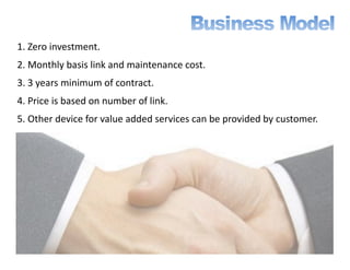 1. Zero investment.
2. Monthly basis link and maintenance cost.
3. 3 years minimum of contract.
4. Price is based on number of link.
5. Other device for value added services can be provided by customer.
 