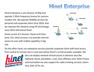Hinet Enterprise is one division of BHp that
operate 2.3GHz frequency license for commu-
nication link. We operate WiMAX services for
personal and corporate client since 2010. And
we improve the network using LTE technology
since 2015 with brand Hinet.
Hinet consist of 2 division: Retail and Enter-
prise. Our retail services is to provide Internet
access to user with mobile capability in big
city.
On the other hand, our enterprise services provide corporate client with local access
from central to remote site in rural area where there’s no link provider available. We
also can deploy network infrastructure in extreme area like
highland, forest, plantation, rural, even offshore area. With IP base
communication we also support for radio trunking services, telem-
etry, VoIP, CCTV, etc.
 