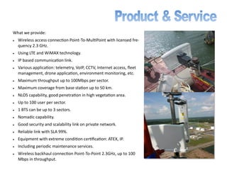 What we provide:
• Wireless access connection Point-To-MultiPoint with licensed fre-
quency 2.3 GHz.
• Using LTE and WiMAX technology.
• IP based communication link.
• Various application: telemetry, VoIP, CCTV, Internet access, fleet
management, drone application, environment monitoring, etc.
• Maximum throughput up to 100Mbps per sector.
• Maximum coverage from base station up to 50 km.
• NLOS capability, good penetration in high vegetation area.
• Up to 100 user per sector.
• 1 BTS can be up to 3 sectors.
• Nomadic capability.
• Good security and scalability link on private network.
• Reliable link with SLA 99%.
• Equipment with extreme condition certification: ATEX, IP.
• Including periodic maintenance services.
• Wireless backhaul connection Point-To-Point 2.3GHz, up to 100
Mbps in throughput.
 