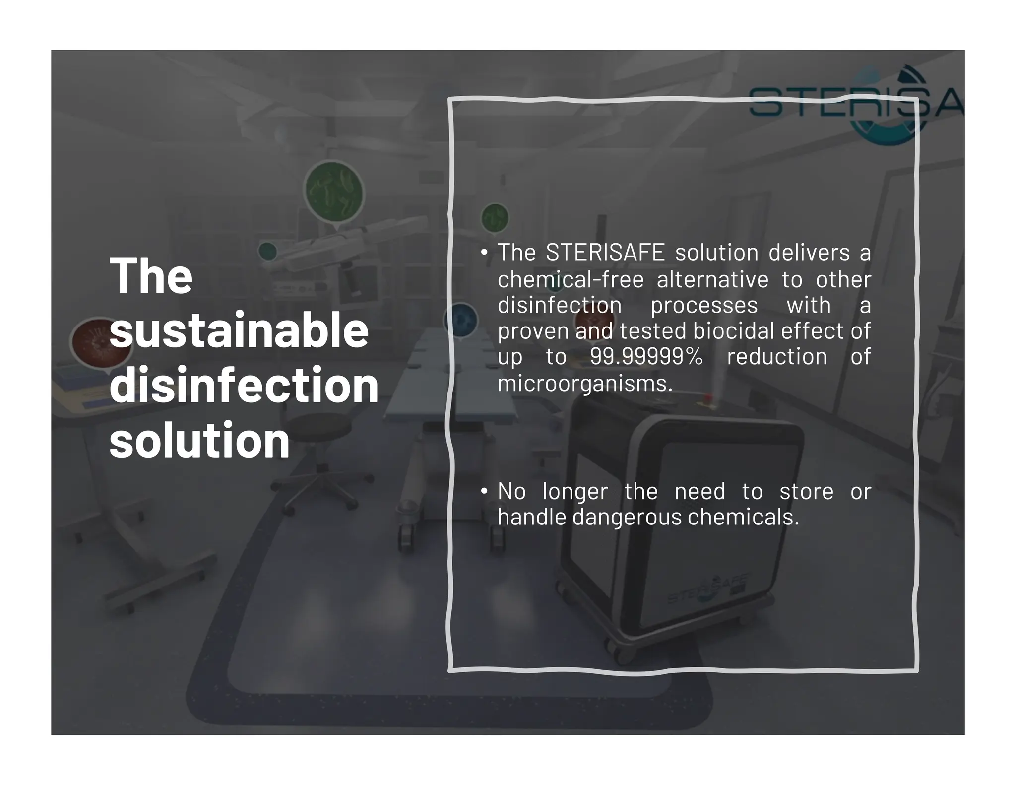 The
sustainable
disinfection
solution
• The STERISAFE solution delivers a
chemical-free alternative to other
disinfection processes with a
proven and tested biocidal effect of
up to 99.99999% reduction of
microorganisms.
• No longer the need to store or
handle dangerous chemicals.
 