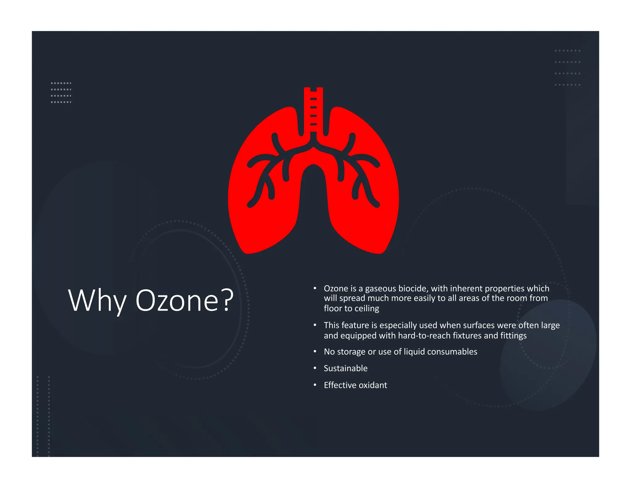 Why Ozone?
• Ozone is a gaseous biocide, with inherent properties which
will spread much more easily to all areas of the room from
floor to ceiling
• This feature is especially used when surfaces were often large
and equipped with hard-to-reach fixtures and fittings
• No storage or use of liquid consumables
• Sustainable
• Effective oxidant
 