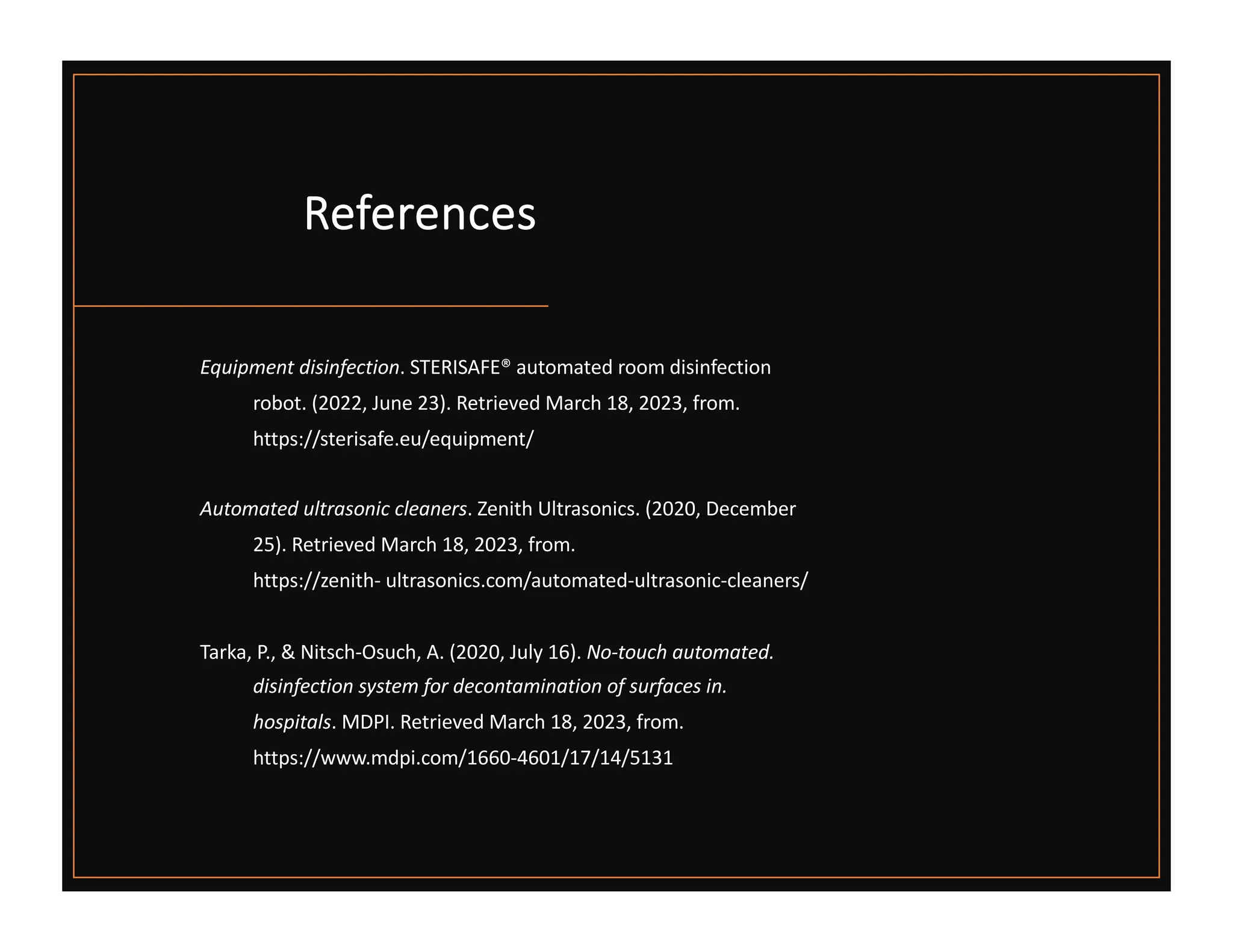 References
Equipment disinfection. STERISAFE® automated room disinfection
robot. (2022, June 23). Retrieved March 18, 2023, from.
https://sterisafe.eu/equipment/
Automated ultrasonic cleaners. Zenith Ultrasonics. (2020, December
25). Retrieved March 18, 2023, from.
https://zenith- ultrasonics.com/automated-ultrasonic-cleaners/
Tarka, P., & Nitsch-Osuch, A. (2020, July 16). No-touch automated.
disinfection system for decontamination of surfaces in.
hospitals. MDPI. Retrieved March 18, 2023, from.
https://www.mdpi.com/1660-4601/17/14/5131
 