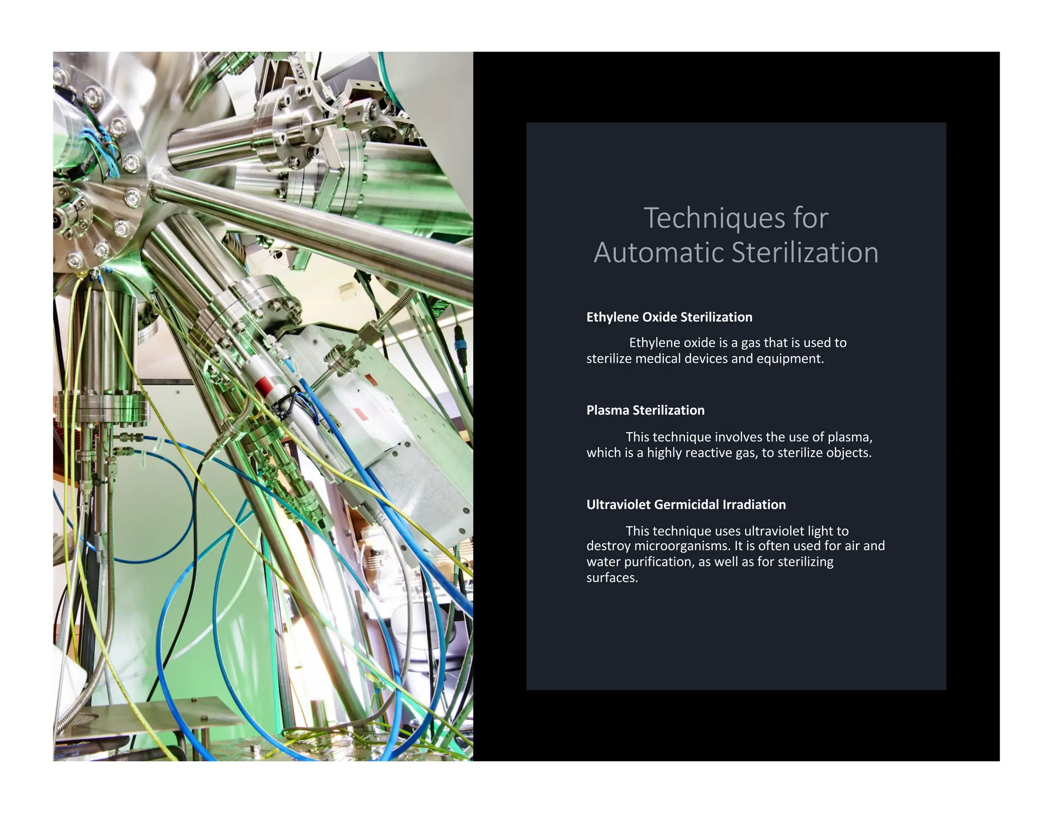 Ethylene Oxide Sterilization
Ethylene oxide is a gas that is used to
sterilize medical devices and equipment.
Plasma Sterilization
This technique involves the use of plasma,
which is a highly reactive gas, to sterilize objects.
Ultraviolet Germicidal Irradiation
This technique uses ultraviolet light to
destroy microorganisms. It is often used for air and
water purification, as well as for sterilizing
surfaces.
 