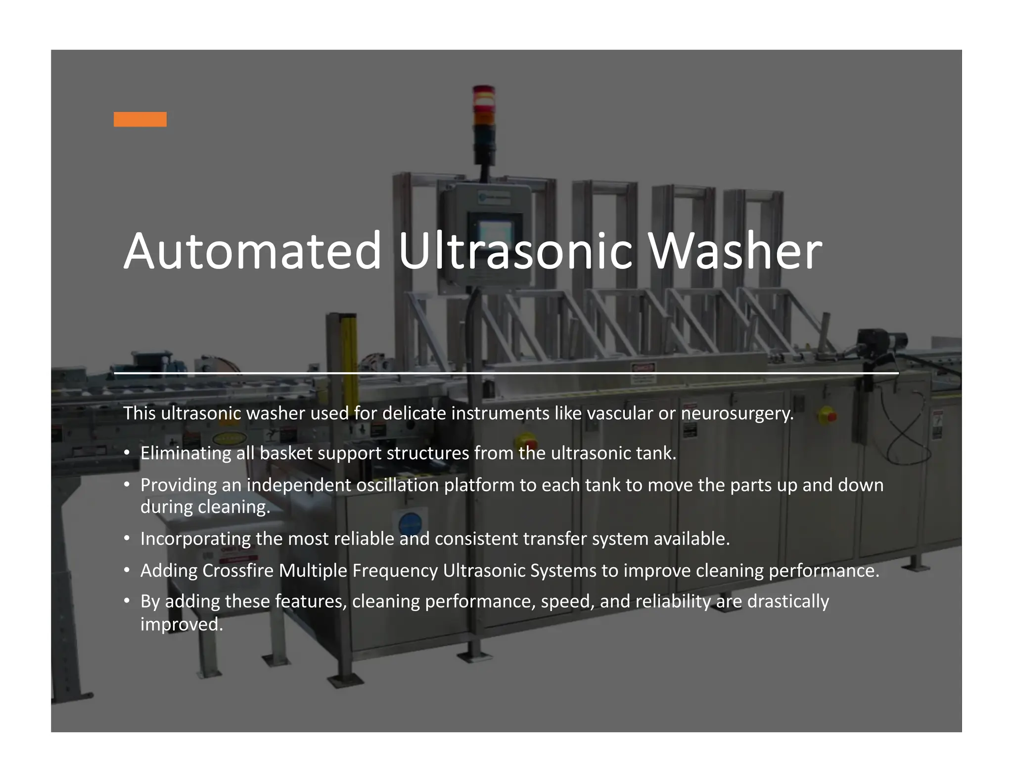 Automated Ultrasonic Washer
This ultrasonic washer used for delicate instruments like vascular or neurosurgery.
• Eliminating all basket support structures from the ultrasonic tank.
• Providing an independent oscillation platform to each tank to move the parts up and down
during cleaning.
• Incorporating the most reliable and consistent transfer system available.
• Adding Crossfire Multiple Frequency Ultrasonic Systems to improve cleaning performance.
• By adding these features, cleaning performance, speed, and reliability are drastically
improved.
 