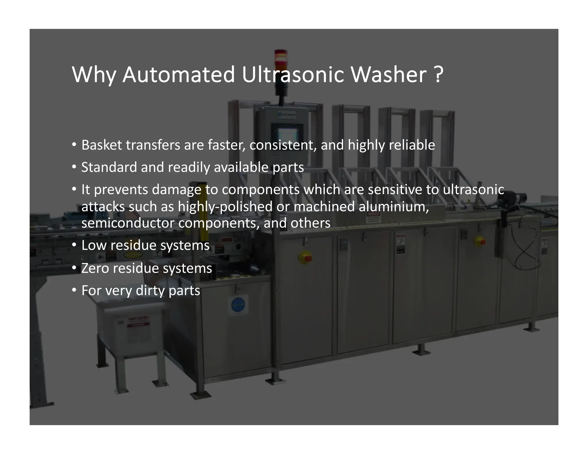 Why Automated Ultrasonic Washer ?
• Basket transfers are faster, consistent, and highly reliable
• Standard and readily available parts
• It prevents damage to components which are sensitive to ultrasonic
attacks such as highly-polished or machined aluminium,
semiconductor components, and others
• Low residue systems
• Zero residue systems
• For very dirty parts
 