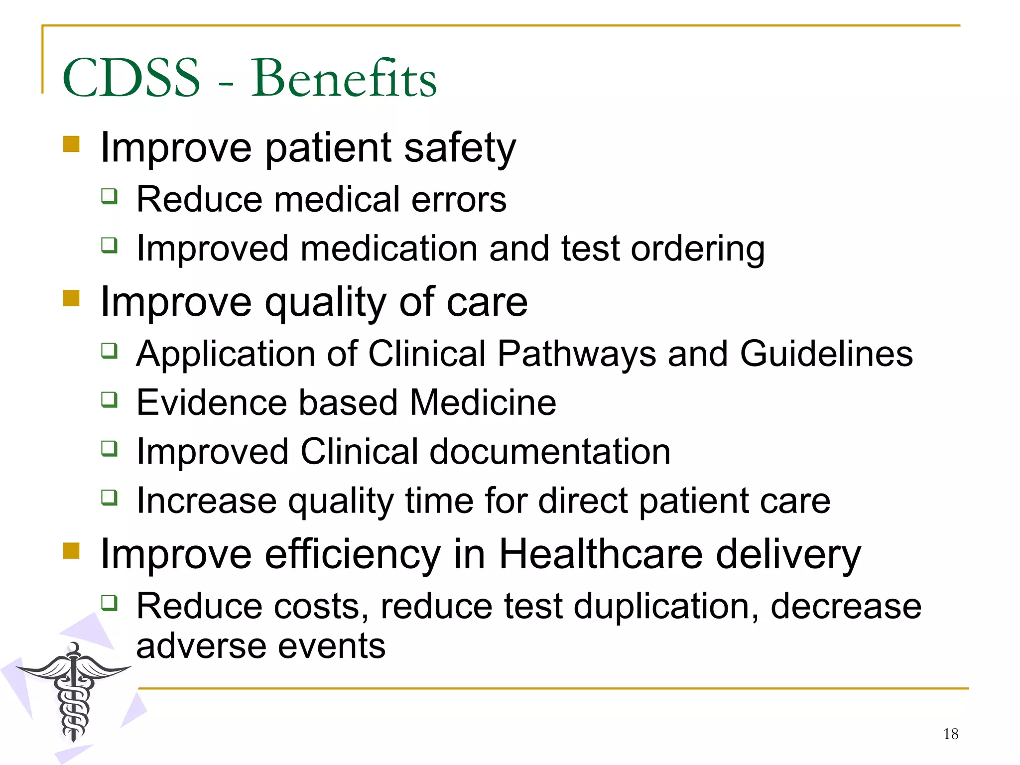 CDSS - Benefits Improve patient safety Reduce medical errors Improved medication and test ordering Improve quality of care Application of Clinical Pathways and Guidelines Evidence based Medicine Improved Clinical documentation Increase quality time for direct patient care Improve efficiency in Healthcare delivery Reduce costs, reduce test duplication, decrease adverse events 