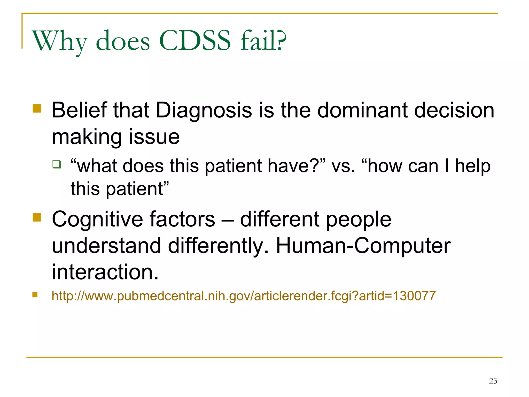 Why does CDSS fail? Belief that Diagnosis is the dominant decision making issue “what does this patient have?” vs. “how can I help this patient” Cognitive factors – different people understand differently. Human-Computer interaction.  http://www.pubmedcentral.nih.gov/articlerender.fcgi?artid=130077   
