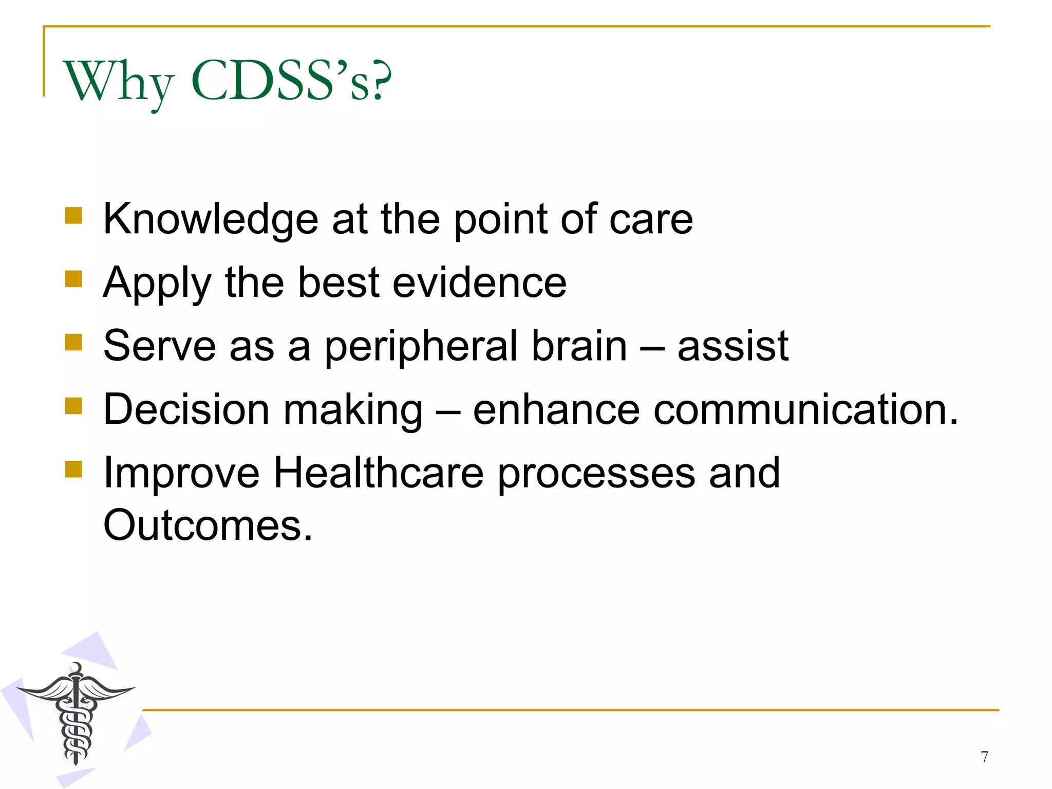 Why CDSS’s? Knowledge at the point of care Apply the best evidence Serve as a peripheral brain – assist  Decision making – enhance communication. Improve Healthcare processes and Outcomes. 
