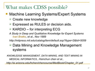 What makes CDSS possible? Machine Learning Systems/Expert Systems Create new knowledge Expressed as RULES or decision aids. KARDIO – for interpreting ECG A Study in Deep and Qualitative Knowledge for Expert Systems  Ivan  Bratko , et al., Nov 1989 http://mitpress.mit.edu/catalog/item/default.asp?ttype=2&tid=5059  Data Mining and Knowledge Management systems  KNOWLEDGE MANAGEMENT, DATA MINING, AND TEXT MINING IN MEDICAL INFORMATICS.,  Hsinchun chen et al.,  http://ai.arizona.edu/hchen/chencourse/MedBook/Chapter_01.pdf 