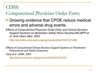 CDSS:  Computerized Physician Order Entry  Growing evidence that CPOE reduce medical errors and adverse drug events. Effects of Computerized Physician Order Entry and Clinical Decision Support Systems on Medication Safety Rainu Kaushal,MD,MPH et al  Arch Intern Med. 2003  http://archinte.ama-assn.org/cgi/content/full/163/12/1409 Effects of Computerized Clinical Decision Support Systems on Practitioner Performance and Patient Outcomes  Garg et al  JAMA. 2005 http://jama.ama-assn.org/cgi/content/full/293/10/1223   